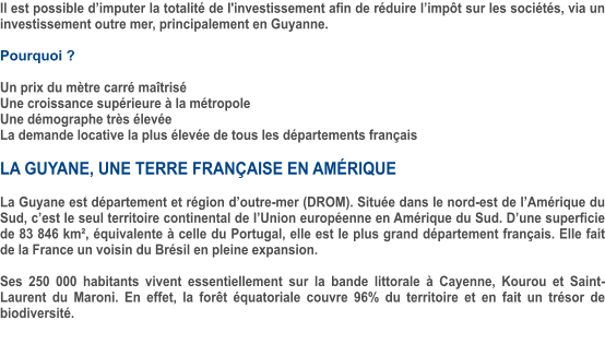 Il est possible d’imputer la totalité de l'investissement afin de réduire l’impôt sur les sociétés, via un investissement outre mer, principalement en Guyanne.  Pourquoi ?  Un prix du mètre carré maîtrisé Une croissance supérieure à la métropole Une démographe très élevée La demande locative la plus élevée de tous les départements français  LA GUYANE, UNE TERRE FRANÇAISE EN AMÉRIQUE   La Guyane est département et région d’outre-mer (DROM). Située dans le nord-est de l’Amérique du Sud, c’est le seul territoire continental de l’Union européenne en Amérique du Sud. D’une superficie de 83 846 km², équivalente à celle du Portugal, elle est le plus grand département français. Elle fait de la France un voisin du Brésil en pleine expansion.  Ses 250 000 habitants vivent essentiellement sur la bande littorale à Cayenne, Kourou et Saint-Laurent du Maroni. En effet, la forêt équatoriale couvre 96% du territoire et en fait un trésor de biodiversité.