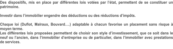 Des dispositifs, mis en place par différentes lois votées par l’état, permettent de se constituer un patrimoine.  Investir dans l’immobilier engendre des déductions ou des réductions d’impôts.  Chaque loi (Duflot, Malraux, Bouvard….) adaptable à chacun favorise un placement sans risque à moyen terme. Les différentes lois proposées permettent de choisir son style d’investissement, que ce soit dans le neuf ou l’ancien, dans l’immobilier d’entreprise ou de particulier, dans l’immobilier avec prestations de services.