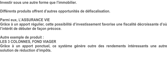 Investir sous une autre forme que l’immobilier.  Différents produits offrent d’autres opportunités de défiscalisation.  Parmi eux, L’ASSURANCE VIE Grâce à un apport régulier, cette possibilité d’investissement favorise une fiscalité décroissante d’où l’intérêt de débuter de façon précoce.  Autre exemple de produit :  LES 3 COLONNES, FOND VIAGER Grâce à un apport ponctuel, ce système génère outre des rendements intéressants une autre solution de réduction d’impôts.