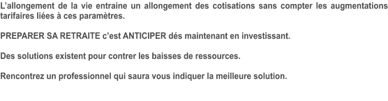 L’allongement de la vie entraine un allongement des cotisations sans compter les augmentations tarifaires liées à ces paramètres.  PREPARER SA RETRAITE c’est ANTICIPER dés maintenant en investissant.  Des solutions existent pour contrer les baisses de ressources.  Rencontrez un professionnel qui saura vous indiquer la meilleure solution.