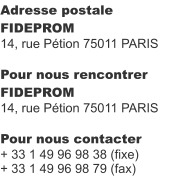 Adresse postale FIDEPROM 14, rue Pétion 75011 PARIS  Pour nous rencontrer FIDEPROM 14, rue Pétion 75011 PARIS  Pour nous contacter + 33 1 49 96 98 38 (fixe) + 33 1 49 96 98 79 (fax)