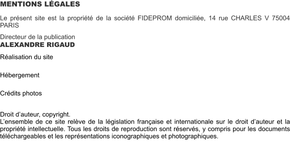 MENTIONS LÉGALES Le présent site est la propriété de la société FIDEPROM domiciliée, 14 rue CHARLES V 75004 PARIS  Directeur de la publication ALEXANDRE RIGAUD  Réalisation du site   Hébergement   Crédits photos   Droit d’auteur, copyright. L’ensemble de ce site relève de la législation française et internationale sur le droit d’auteur et la propriété intellectuelle. Tous les droits de reproduction sont réservés, y compris pour les documents téléchargeables et les représentations iconographiques et photographiques.