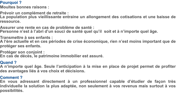 Pourquoi ? Moultes bonnes raisons :  Prévoir un complément de retraite : La population plus vieillissante entraine un allongement des cotisations et une baisse de ressource.  Assurer une rente en cas de problème de santé : Personne n’est à l’abri d’un souci de santé quel qu’il  soit et à n’importe quel âge.  Transmettre à ses enfants : A l‘ère actuelle et en ces périodes de crise économique, rien n’est moins important que de protéger ses enfants.  Protéger son conjoint :  En cas de décès, le patrimoine immobilier est assuré.  Quand ? A n’importe quel âge. Seule l’anticipation à la mise en place de projet permet de profiter des avantages liés à vos choix et décisions.  Comment ? En vous adressant directement à un professionnel capable d’étudier de façon très individuelle la solution la plus adaptée, non seulement à vos revenus mais surtout à vos possibilités.