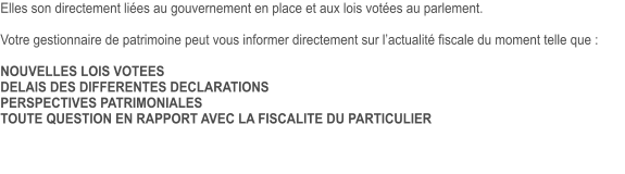 Elles son directement liées au gouvernement en place et aux lois votées au parlement.  Votre gestionnaire de patrimoine peut vous informer directement sur l’actualité fiscale du moment telle que :  NOUVELLES LOIS VOTEES DELAIS DES DIFFERENTES DECLARATIONS PERSPECTIVES PATRIMONIALES TOUTE QUESTION EN RAPPORT AVEC LA FISCALITE DU PARTICULIER